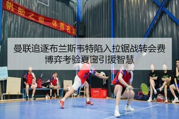 曼联追逐布兰斯韦特陷入拉锯战转会费博弈考验夏窗引援智慧