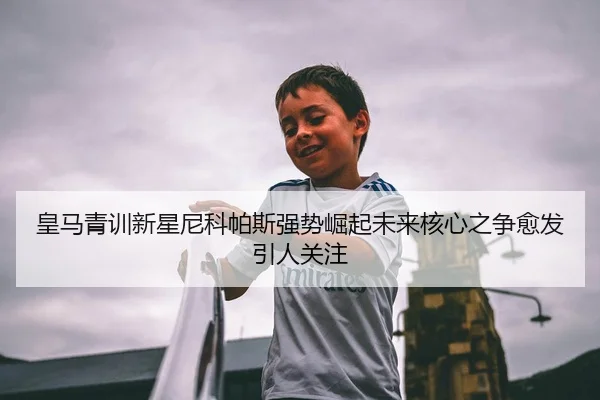 皇马青训新星尼科帕斯强势崛起未来核心之争愈发引人关注