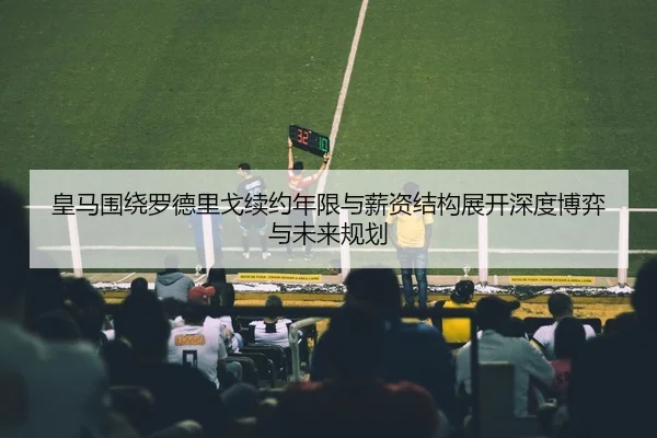 皇马围绕罗德里戈续约年限与薪资结构展开深度博弈与未来规划