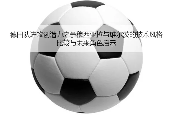 德国队进攻创造力之争穆西亚拉与维尔茨的技术风格比较与未来角色启示
