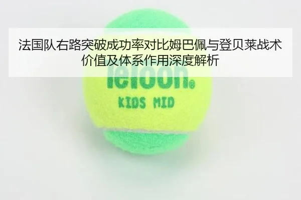 法国队右路突破成功率对比姆巴佩与登贝莱战术价值及体系作用深度解析