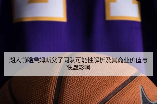 湖人前瞻詹姆斯父子同队可能性解析及其商业价值与联盟影响