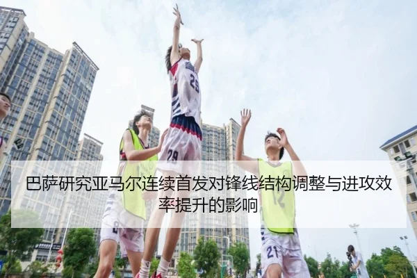 巴萨研究亚马尔连续首发对锋线结构调整与进攻效率提升的影响