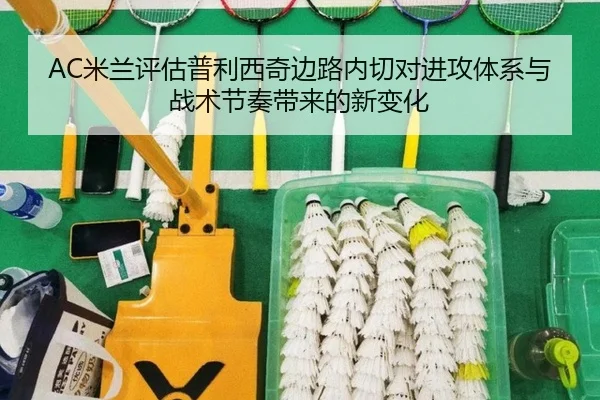 AC米兰评估普利西奇边路内切对进攻体系与战术节奏带来的新变化