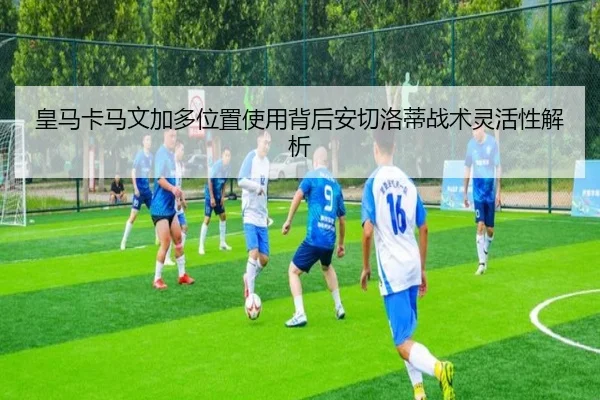 皇马卡马文加多位置使用背后安切洛蒂战术灵活性解析