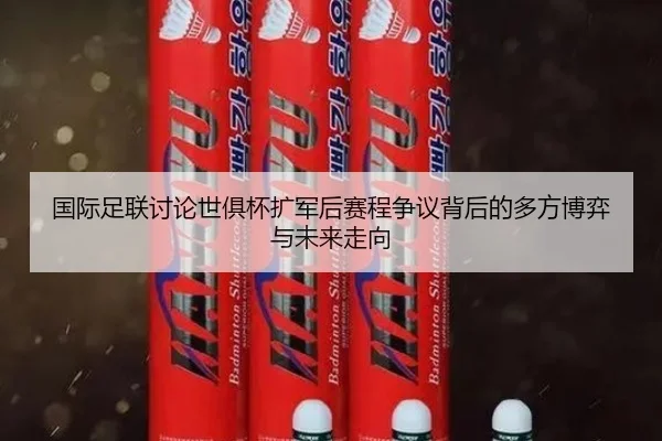 国际足联讨论世俱杯扩军后赛程争议背后的多方博弈与未来走向