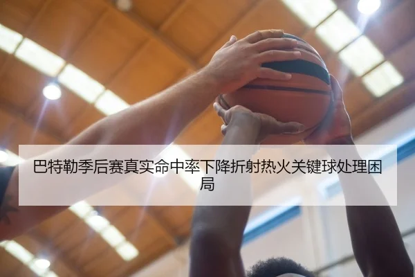 巴特勒季后赛真实命中率下降折射热火关键球处理困局