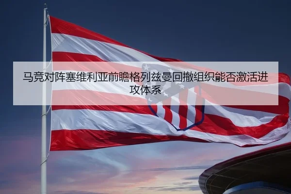 马竞对阵塞维利亚前瞻格列兹曼回撤组织能否激活进攻体系