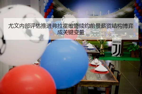 尤文内部评估推进弗拉霍维奇续约前景薪资结构博弈成关键变量