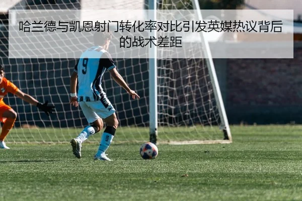 哈兰德与凯恩射门转化率对比引发英媒热议背后的战术差距