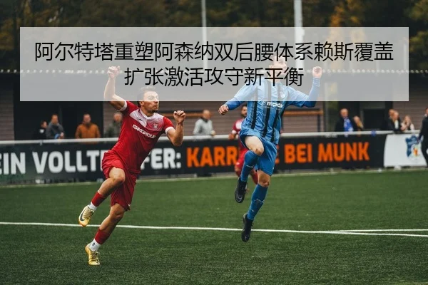 阿尔特塔重塑阿森纳双后腰体系赖斯覆盖扩张激活攻守新平衡